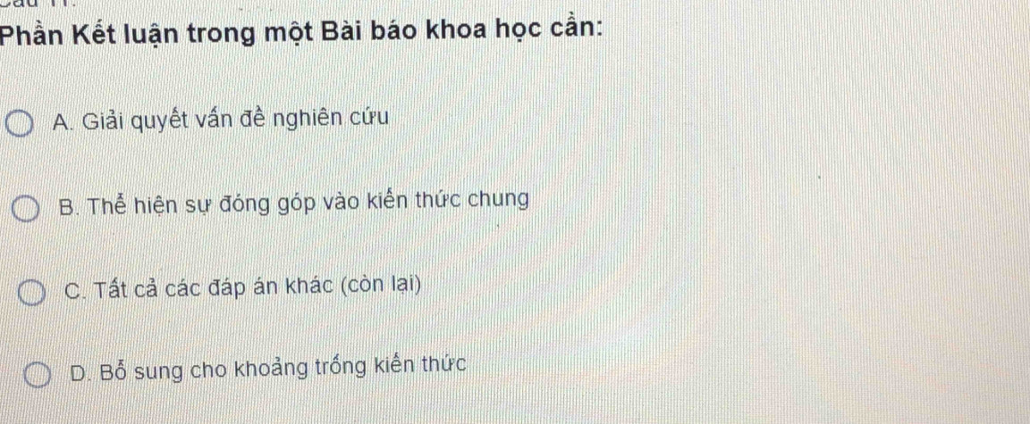 Phần Kết luận trong một Bài báo khoa học cần:
A. Giải quyết vấn đề nghiên cứu
B. Thể hiện sự đóng góp vào kiến thức chung
C. Tất cả các đáp án khác (còn lại)
D. Bổ sung cho khoảng trống kiến thức