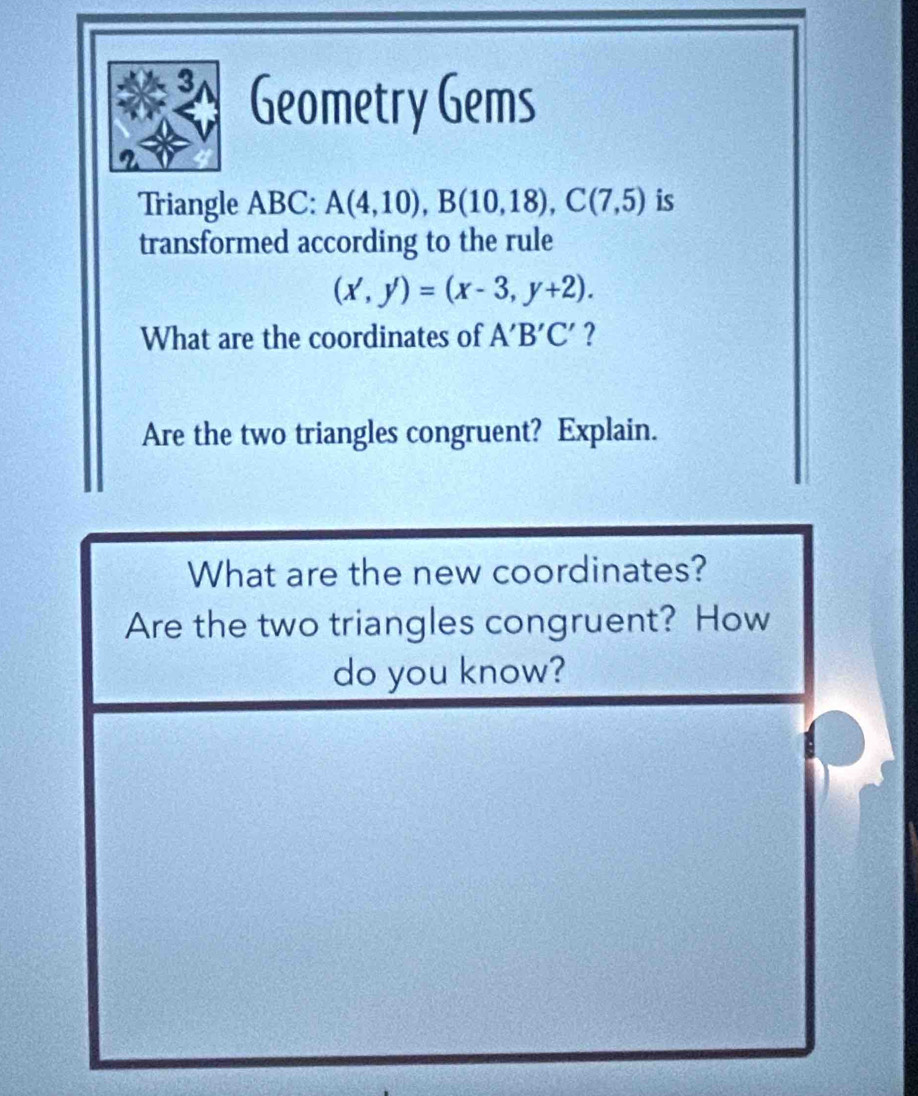 Geometry Gems 
2 
Triangle ABC : A(4,10), B(10,18), C(7,5) is 
transformed according to the rule
(x',y')=(x-3,y+2). 
What are the coordinates of A'B'C' ? 
Are the two triangles congruent? Explain. 
What are the new coordinates? 
Are the two triangles congruent? How 
do you know?