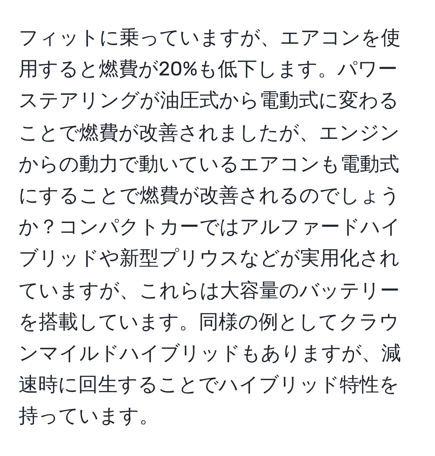 フィットに乗っていますが、エアコンを使用すると燃費が20%も低下します。パワーステアリングが油圧式から電動式に変わることで燃費が改善されましたが、エンジンからの動力で動いているエアコンも電動式にすることで燃費が改善されるのでしょうか？コンパクトカーではアルファードハイブリッドや新型プリウスなどが実用化されていますが、これらは大容量のバッテリーを搭載しています。同様の例としてクラウンマイルドハイブリッドもありますが、減速時に回生することでハイブリッド特性を持っています。