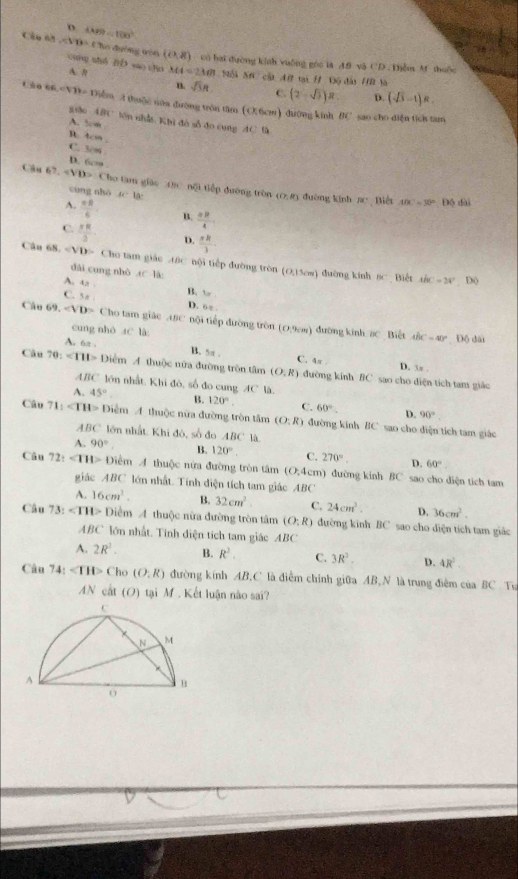 D. 1889<100°
Cáu 6n ∠ YB=( Bo đường tòn (0,8) có bại đường kính vuông góc la 4.9 và CD . Tiễm M thuộc
cung shǒ fiD sao zho MA=2MB MC cật AB tại H Độ đài HB là
A B (2-sqrt(3))R D. (sqrt(3)-1)R
n sqrt(3)R
C.
tào 66,∠ VIV= #  Diểm A thuộc mửa đường trôn tâm (O.6cm) đường kính BC sao cho diện tích tam
asho 4BC lên nhất: Khi đó số đo cung AC là
A. 5cm
h 4cm .
C. 3cm
D. 6c .
Câu 67,4)D>x Cho tâm giáo 4 1214 no li tiếp đường tròn
cùng nhó 4c 1a:
A.  π R/6 
(O:R) đường kính Rc , Biết ADC=50°-DO dài
B.  =R/4 
C.  xR/2 
D.  π R/3 .
Câu 68, Cho tam giác ABC nội tiếp đường tròn (0.15cm) đường kinh
dài cung nhò AC1
BC Biết ABC=24° D(
A. 4n 3π
B.
C.5 π
D. 6ε.
Câu 69. Cho tam giác ABC nội tiếp đường tròn (O,9cm) ) đường kinh  8C Biết 
cung nhó 4C là Độ dài
GC=40°
As 6it B. 5π. C. 4π .
D. 3π .
Câu 70:∠ TH> Điểm A thuộc nửa đường trôn tâm (O,R) đường kính BC sao cho diện tích tam giác
ABC lớn nhất. Khi đô, số đo cung AC là
A. 45° B. 120°. C. 60°. D. 90°.
Câu 71:∠ TH> Điểm 4 thuộc nữa đường tròn tâm (O:R) đường kính BC sao cho diện tích tam giác
4 BC lớn nhất. Khi đó, số đo ABC là.
A. 90°
B. 120°. C. 270° D. 60°
Câu 72t Điểm A thuộc nửa đường tròn tâm (O,4cm ) đường kính BC sao cho diện tích tam
giác ABC lớn nhất. Tính diện tích tam giác ABC
A. 16cm^2.
B. 32cm^2.
C. 24cm^3. D, 36cm^2.
Câu 73:∠ THI>D Diểm A thuộc nửa đường tròn tâm (O:R) đường kinh BC sao cho diện tích tam giác
ABC lớn nhất. Tính diện tích tam giác AB C
A. 2R^2.
B. R^2.
C. 3R^2. D. 4R^2
Câu 74: ∠ TH> Cho (O:R) đường kính AB,C là điểm chính giữa AB,N là trung điểm của BC Ta
AN cất (O) tại M . Kết luận nào sai?