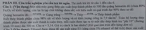 PHÀN III. Câu trắc nghiệm yêu cầu trả lời ngắn. Thí sinh trả lời từ câu 1 đến câu 6. 
Câu 1: (Vận dụng) Một nhà máy gang thép sản xuất thép thành phẩm từ 500 tần quặng hematite đỏ (chứa 80%
Fe₂O₃ về khối lượng, còn lại là tạp chất không chứa sắt) với hiệu suất cả quá trình đạt 90% theo sơ đồ: 
Quặng hematite đỏ Gang trắng 1 ép Thép thành phẩm Toàn bộ lượng thép 
Biết thép thành phẩm chứa 98% sắt về khổi lượng và có khổi lượng riêng là 7.9tin/m^3
thành phẩm được sản xuất thành k cuộn thép, mỗi cuộn được tạo ra từ một dây thép hình trụ ''phi 10° (đường 
kính 10 mm) dài 500 m. Cho π =3,14 Giá trị của k là bao nhiêu? (Kết quả làm tròn đến hàng đơn ví). 
Câu 2 (Vận dụng): Ethanol được dùng để sản xuất xăng E5 (xăng chứa 5% ethanol về thể tích) được sản xuất