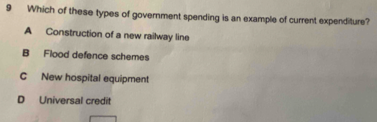 Which of these types of government spending is an example of current expenditure?
A Construction of a new railway line
B Flood defence schemes
C New hospital equipment
D Universal credit