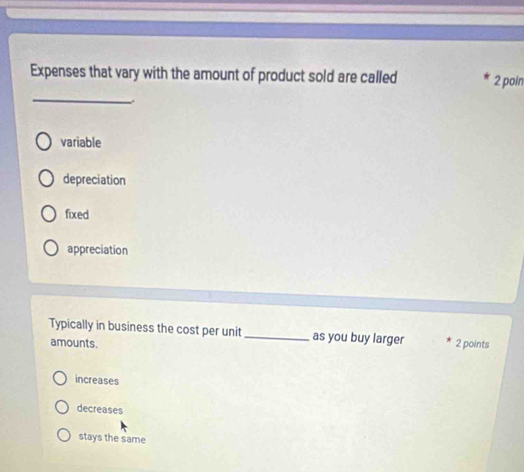 Expenses that vary with the amount of product sold are called 2 poin
_
variable
depreciation
fixed
appreciation
Typically in business the cost per unit _as you buy larger 2 points
amounts.
increases
decreases
stays the same