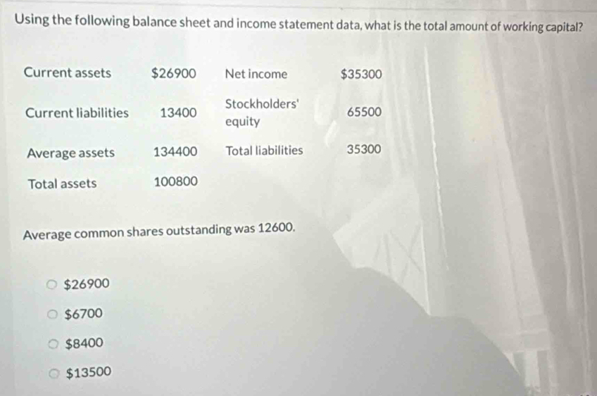 Using the following balance sheet and income statement data, what is the total amount of working capital?
Current assets $26900 Net income $35300
Stockholders'
Current liabilities 13400 equity 65500
Average assets 134400 Total liabilities 35300
Total assets 100800
Average common shares outstanding was 12600.
$26900
$6700
$8400
$13500