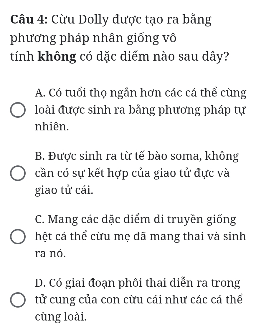 Cừu Dolly được tạo ra bằng
phương pháp nhân giống vô
tính không có đặc điểm nào sau đây?
A. Có tuổi thọ ngắn hơn các cá thể cùng
loài được sinh ra bằng phương pháp tự
nhiên.
B. Được sinh ra từ tế bào soma, không
cần có sự kết hợp của giao tử đực và
giao tử cái.
C. Mang các đặc điểm di truyền giống
hệt cá thể cừu mẹ đã mang thai và sinh
ra nó.
D. Có giai đoạn phôi thai diễn ra trong
tử cung của con cừu cái như các cá thể
cùng loài.