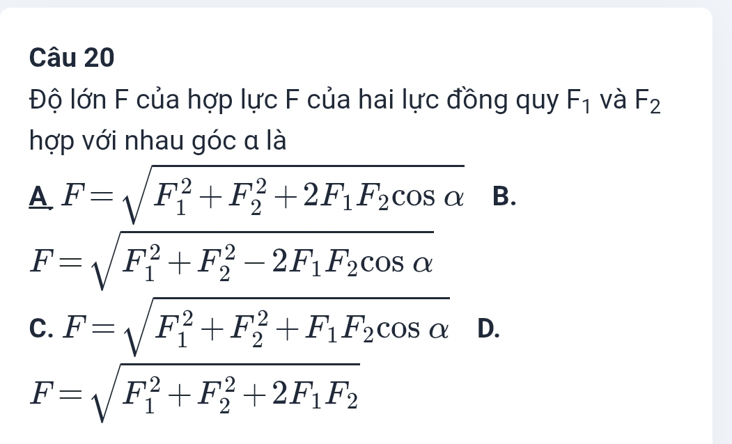 Độ lớn F của hợp lực F của hai lực đồng quy F_1 và F_2
hợp với nhau góc α là
△ F=sqrt (F_1)^2+F_2^(2+2F_1)F_2cos alpha  B.
F=sqrt (F_1)^2+F_2^(2-2F_1)F_2cos alpha 
C. F=sqrt (F_1)^2+F_2^(2+F_1)F_2cos alpha  D.
F=sqrt (F_1)^2+F_2^(2+2F_1)F_2