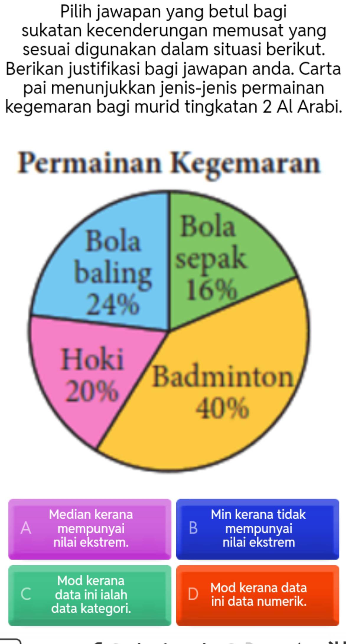 Pilih jawapan yang betul bagi
sukatan kecenderungan memusat yang
sesuai digunakan dalam situasi berikut.
Berikan justifikasi bagi jawapan anda. Carta
pai menunjukkan jenis-jenis permainan
kegemaran bagi murid tingkatan 2 Al Arabi.
Permainan Kegemaran
Median kerana Min kerana tidak
A mempunyai B mempunyai
nilai ekstrem. nilai ekstrem
Mod kerana
Cí data ini ialah
Mod kerana data
ini data numerik.
data kategori.