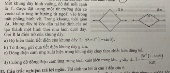 Một khung dây hình vuông, độ dài mỗi cạnh 
là l, được đặt trong một từ trường đều có . . 
vectơ cảm ứng từ hướng từ ngoài vào trong 
mặt phẳng hình về. Trong khoảng thời gian 
At , khung dây bị kéo dân tại hai đinh của nó 
tạo thành một hình thoi như hình dưới đây. 
Gọi R là điện trở của khung dây. 
a) Độ biển thiên tiết điện của khung dây là: △ S=ell^2(1-sin θ ). 
b) Tử thông gửi qua tiết điện khung đây giám. 
c) Dòng điện cảm ứng xuất hiện trong khung đây chạy theo chiều kim đồng hồ. 
d) Cường độ đòng điện cảm ứng trung bình xuất hiện trong khung dây là: I= (Bt^2(1-sin θ ))/R△ t 
II. Câu trắc nghiệm tră lời ngắn. Thi sinh trà lời từ câu 1 đến câu 6. xuồng gáo