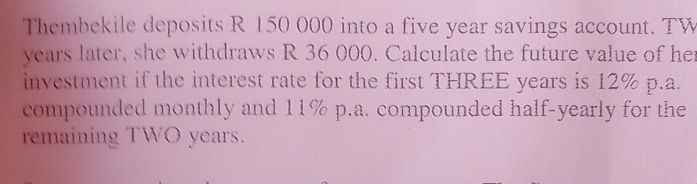 Thembekile deposits R 150 000 into a five year savings account. TW 
years later, she withdraws R 36 000. Calculate the future value of her 
investment if the interest rate for the first THREE years is 12% p.a. 
compounded monthly and 11% p.a. compounded half-yearly for the 
remaining TWO years.