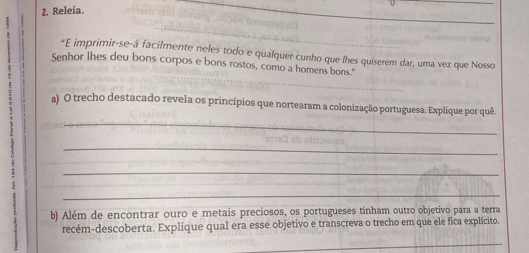 Releia. 
_ 
__ 
"E imprimir-se-á facilmente neles todo e qualquer cunho que lhes quiserem dar, uma vez que Nosso 
Senhor lhes deu bons corpos e bons rostos, como a homens bons.' 
_ 
a) O trecho destacado revela os princípios que nortearam a colonização portuguesa. Explique por quê. 
_ 
_ 
_ 
b) Além de encontrar ouro e metais preciosos, os portugueses tinham outro objetivo para a terra 
recém-descoberta. Explique qual era esse objetivo e transcreva o trecho em que ele fica explícito. 
_