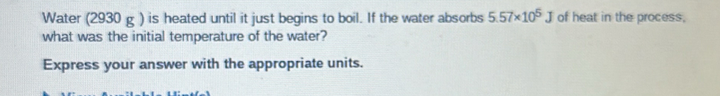 Water (2930 g ) is heated until it just begins to boil. If the water absorbs 5.57* 10^5J of heat in the process, 
what was the initial temperature of the water? 
Express your answer with the appropriate units.