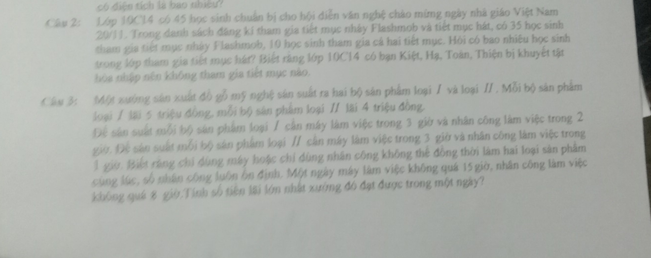 có điện tích là bao nhiều? 
Câu 2: Lớp 10C14 có 45 học sinh chuẩn bị cho hội diễn văn nghệ chào mừng ngày nhà giáo Việt Nam
20/1J. Trong danh sách đăng kí tham gia tiết mục nhày Flashmob và tiết mục hát, có 35 học sinh 
tham gia tiết mục nhày Flashmob, 10 học sinh tham gia cả hai tiết mục. Hỏi có bao nhiêu học sinh 
trong lớp tham gia tiết mục hát? Biết răng lớp 10C14 có bạn Kiệt, Hạ, Toàn, Thiện bị khuyết tật 
hòa nhập nên không tham gia tiết mục nào. 
Câu 3: Một xưởng sản xuất đồ gỗ mỹ nghệ sản suất ra hai bộ sản phẩm loại / và loại // . Mỗi bộ sản phẩm 
loại / lại 5 triệu đồng, mỗi bộ sản phẩm loại // lãi 4 triệu đồng. 
Để sân suất mỗi bộ sản phẩm loại 7 cần máy làm việc trong 3 giờ và nhân công làm việc trong 2
giờ. Đệ sản suất mỗi bộ sản phẩm loại // cần máy làm việc trong 3 giờ và nhân công làm việc trong 
1 giờ. Biết ráng chi dùng máy hoặc chỉ dùng nhân công không thể đồng thời làm hai loại sản phẩm 
cùng lúc, số nhân công luôn ôn định. Một ngày máy làm việc không quá 15 giờ, nhân công làm việc 
không quá 8 giờ Tính số tiên lãi lớn nhất xưởng đó đạt được trong một ngày?