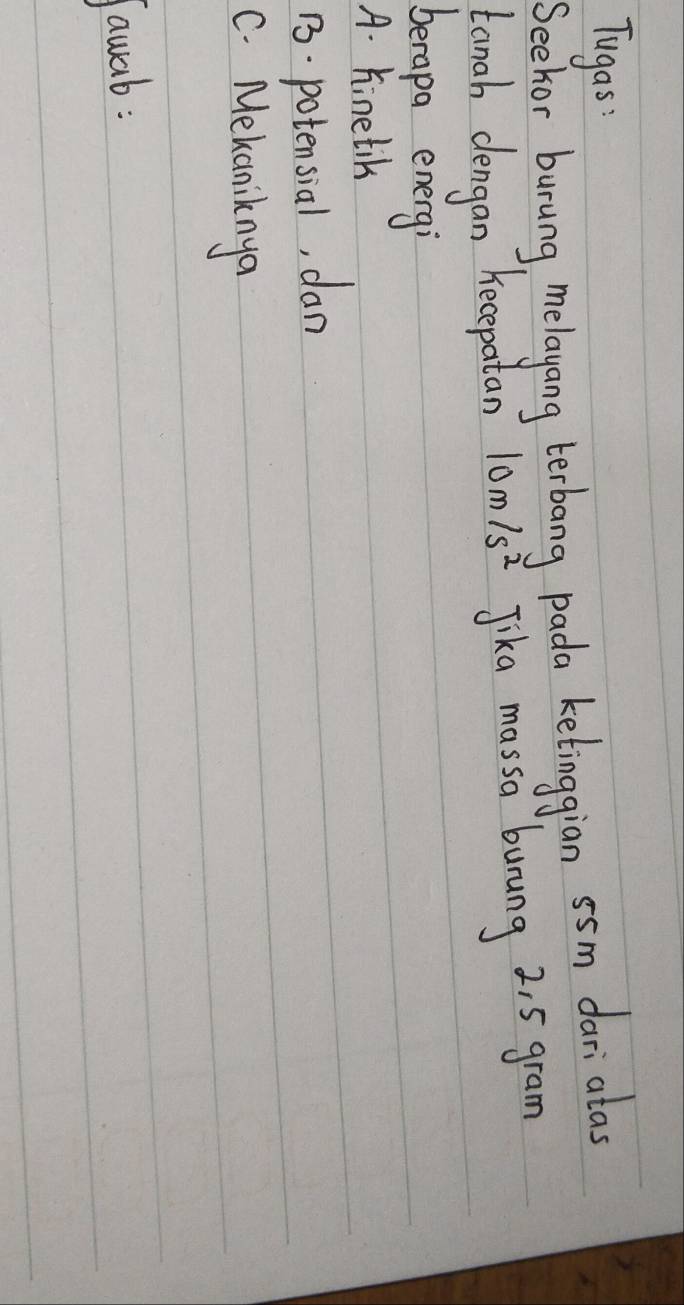 Tugas 
Seekor burung, melayang terbang pada ketinggian s5m dari alas 
tanah dengan kecepatan 10m/s^2 Jika massa burung 2, 5 gram
berapa energi 
A. hinetik 
13. potensial, dan 
C. Mekaniknya 
Jawab: