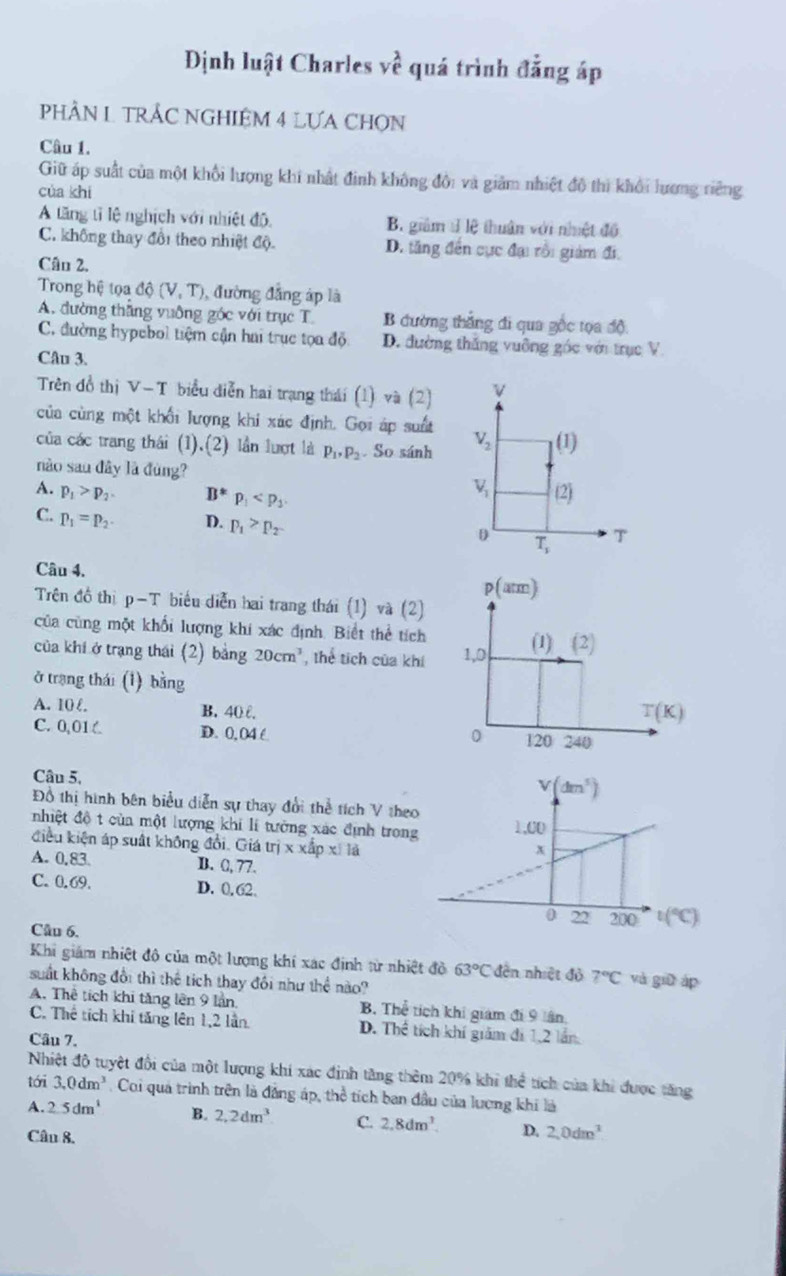 Định luật Charles vhat e quá trình đẳng áp
PHÂN L TRÂC NGHIÊM 4 LƯA CHON
Câu 1.
Giữ áp suất của một khổi lượng khi nhất đinh không đổi và giảm nhiệt đô thì khổi lương riêng
cùa khí
A tăng tỉ lệ nghịch với nhiệt độ, B giám t lệ thuân với nhiệt độ
C. không thay đổi theo nhiệt độ. D. tăng đến cực đại rồi giám đi,
Cân 2.
Trong hệ tọa dhat Q(V,T) , đường đẳng áp là
A. đường thăng vuỡng góc với trục T B đường thắng đi qua gốc tọa độ
C. đường hypebol tiệm cận hai trục tọa độ D. đường thắng vuỡng góc với trục V
Câu 3.
Trên đồ thị v-1 * biểu diễn hai trạng thái (1) và (2)
của cùng một khổi lượng khi xác định. Gọi áp suất
của các trang thái (1).(2) lần lượt là p_1,p_2. So sánh 
nào sau đây là đùng?
A. p_1>p_2 B*p_1
C. p_1=p_2 D. p_1>p_2
Câu 4.
Trên đồ thị p-T * biểu diễn hai trang thái (1) và (2)
của cũng một khổi lượng khi xác định. Biết thể tích
của khí ở trạng thái (2) bảng 20cm^3 , thể tích của khí 
ở trang thái (1) bằng
A. 10 l. B. 40 0.
C. 0,01 C D. 0, 04 C 
Câu 5.
Đồ thị hình bên biểu diễn sự thay đổi thể tích V theo
nhiệt độ t cùa một lượng khi lí tưởng xác định trong
điều kiện áp suất không đổi. Giá tri* xhpx/1d
A. 0,83 B. (, 77.
C. 0.69. D. 0. 62
Câu 6.
Khi giám nhiệt đô của một lượng khí xác định từ nhiệt đỏ 63°C đến nhiệt đỏ 7°C và giū áp
suất không đổi thì thể tích thay đổi như thể nào?
A. Thê tích khi tăng lên 9 lần B. Thể tích khi giám đi 9 lần,
C. Thể tích khi tăng lên 1,2 lần. D. Thể tích khí giám đi 1,2 lần
Câu 7.
Nhiệt độ tuyệt đổi của một lượng khi xác định tăng thêm 20% khi thể tích của khi được tăng
tới 3.0dm^3. Coi quả trình trên là đẳng áp, thể tích ban đầu của lương khi là
A. 2.5dm^1 B. 2.2dm^3 C. 2,8dm^3. D. 2,0dm^3
Câu 8.