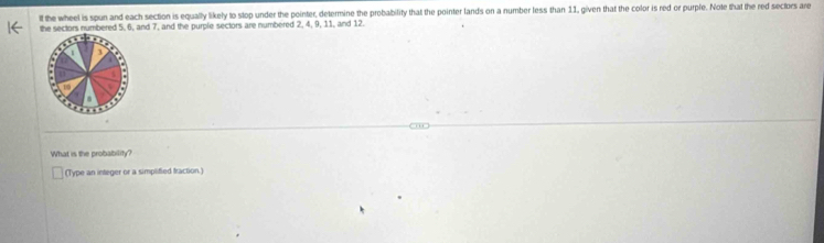 lf the wheel is spun and each section is equally likely to stop under the pointer, determine the probability that the pointer lands on a number less than 11, given that the color is red or purple. Note that the red sectors are 
the sectors numbered 5, 6, and 7, and the purple sectors are numbered 2, 4, 9, 11, and 12. 
What is the probability? 
(Type an integer or a simplified fraction.)