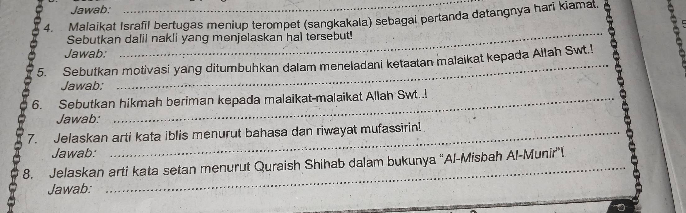 Jawab: 
4. Malaikat Israfil bertugas meniup terompet (sangkakala) sebagai pertanda datangnya hari kiamat. 
Sebutkan dalil nakli yang menjelaskan hal tersebut! 
Jawab: 
_ 
5. Sebutkan motivasi yang ditumbuhkan dalam meneladani ketaatan malaikat kepada Allah Swt.! 
Jawab: 
6. Sebutkan hikmah beriman kepada malaikat-malaikat Allah Swt..! 
Jawab: 
7. Jelaskan arti kata iblis menurut bahasa dan riwayat mufassirin! 
Jawab: 
8. Jelaskan arti kata setan menurut Quraish Shihab dalam bukunya “Al-Misbah Al-Munir”! 
Jawab: