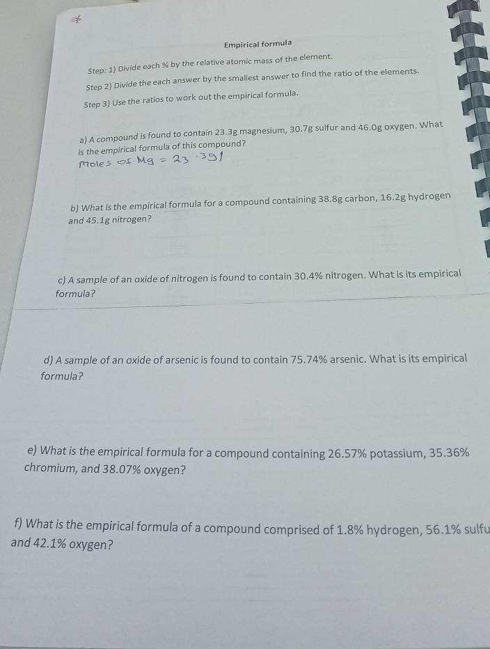 Empirical formula 
Step: 1) Divide each % by the relative atomic mass of the element. 
Step 2) Divide the each answer by the smallest answer to find the ratio of the elements. 
Step 3) Use the ratios to work out the empirical formula. 
a) A compound is found to contain 23.3g magnesium, 30.7g sulfur and 46.0g oxygen. What 
is the empirical formula of this compound? 
Mole 
b) What is the empirical formula for a compound containing 38.8g carbon, 16.2g hydrogen 
and 45.1g nitrogen? 
c) A sample of an oxide of nitrogen is found to contain 30.4% nitrogen. What is its empirical 
formula? 
d) A sample of an oxide of arsenic is found to contain 75.74% arsenic. What is its empirical 
formula? 
e) What is the empirical formula for a compound containing 26.57% potassium, 35.36%
chromium, and 38.07% oxygen? 
f) What is the empirical formula of a compound comprised of 1.8% hydrogen, 56.1% sulfu 
and 42.1% oxygen?
