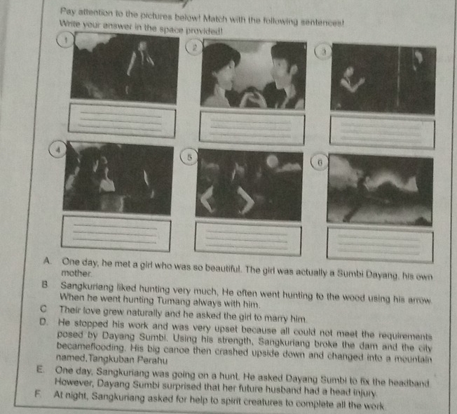 Pay attention to the pictures below! Match with the following sentences!
Write your answer in tprovided!
3
_
_
_
_
_
_
_
_
_
5
_
_
_
_
_
_
_
_
_
A. One day, he met a girl who was so beautiful. The girl was actually a Sumbi Dayang, his own
mother.
B. Sangkuriang liked hunting very much, He often went hunting to the wood using his arrow
When he went hunting Tumang always with him.
C Their love grew naturally and he asked the girl to marry him.
D. He stopped his work and was very upset because all could not meet the requirements
posed by Dayang Sumbi. Using his strength, Sangkuriang broke the dam and the city
becameflooding. His big canoe then crashed upside down and changed into a mountain
named,Tangkuban Perahu
E. One day, Sangkuriang was going on a hunt. He asked Dayang Sumbi to fix the headband
However, Dayang Sumbi surprised that her future husband had a head injury.
F. At night, Sangkuriang asked for help to spirit creatures to complete all the work.