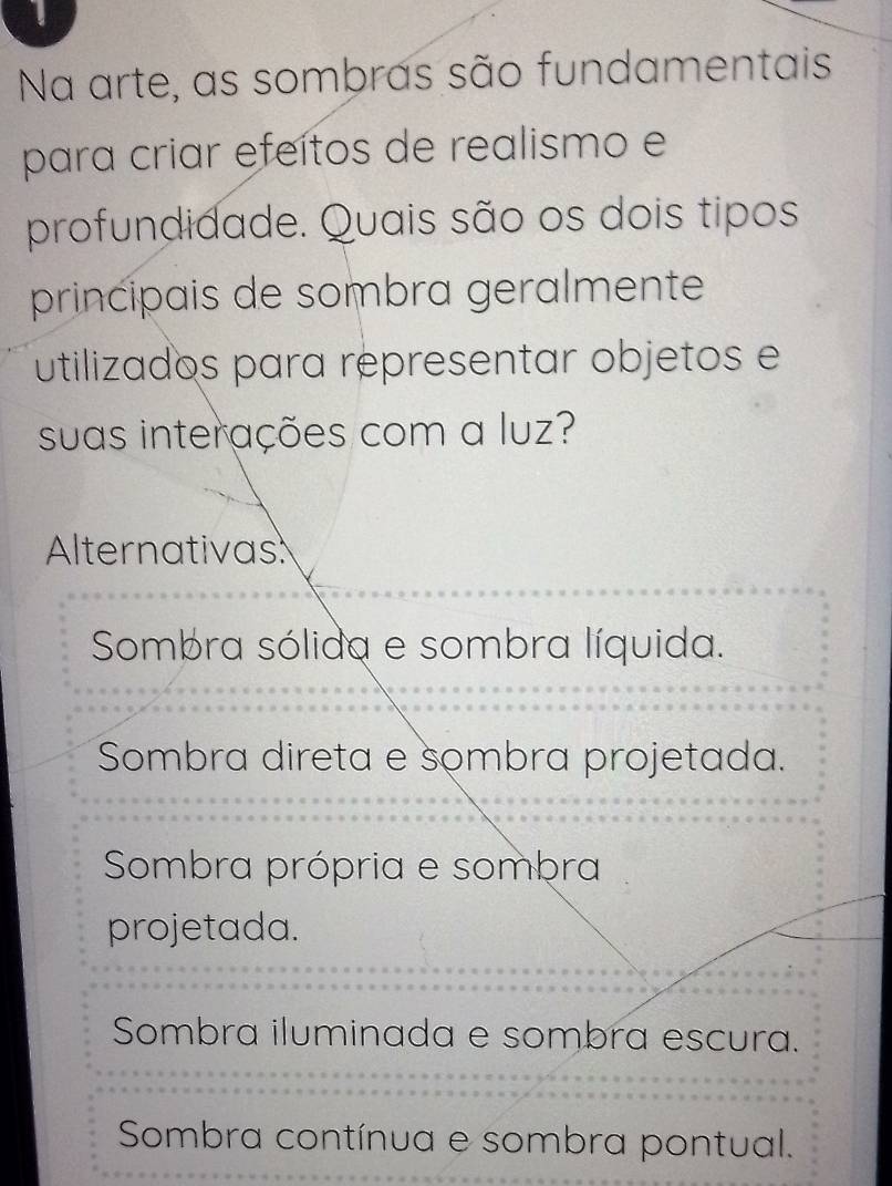 Na arte, as sombras são fundamentais
para criar efeítos de realismo e
profundidade. Quais são os dois tipos
principais de sombra geralmente
utilizados para representar objetos e
suas interações com a luz?
Alternativas
Sombra sólida e sombra líquida.
Sombra direta e sombra projetada.
Sombra própria e sombra
projetada.
Sombra iluminada e sombra escura.
Sombra contínua e sombra pontual.