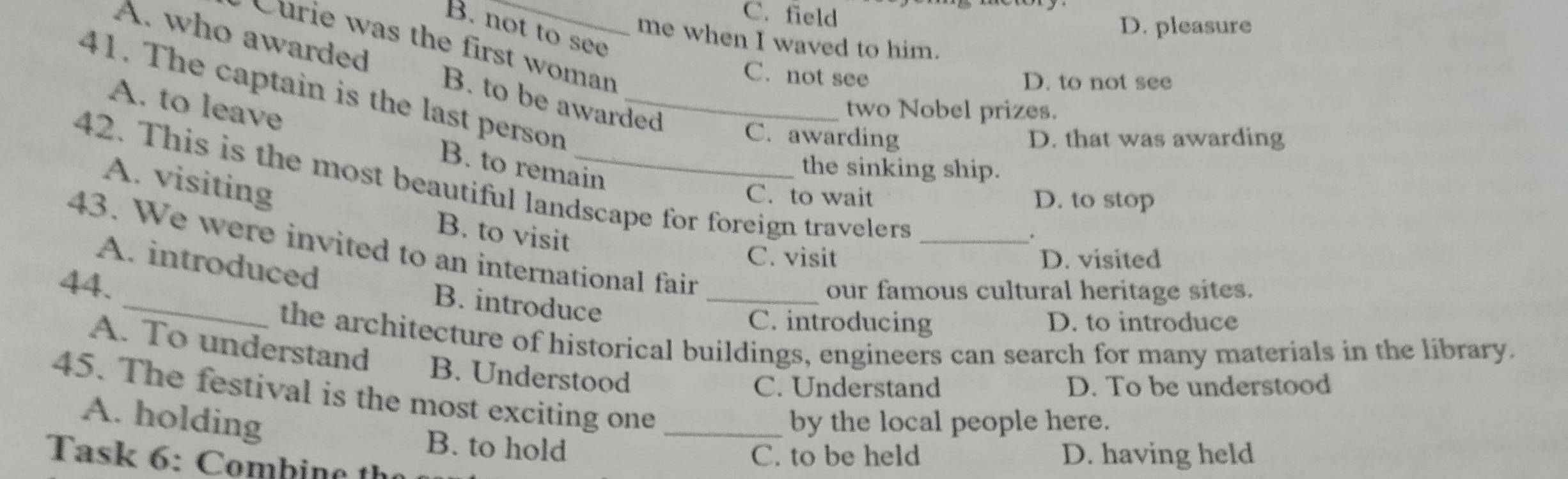 C. field
D. pleasure
B. not to see
me when I waved to him.
Curie was the first woman
A. who awarded B. to be awarded
C. not see
D. to not see
41. The captain is the last person_
two Nobel prizes.
A. to leave B. to remain
C. awarding D. that was awarding
the sinking ship.
42. This is the most beautiful landscape for foreign travelers_
C. to wait D. to stop
A. visiting B. to visit
*
43. We were invited to an international fair
C. visit D. visited
_
A. introduced
44.
_our famous cultural heritage sites.
B. introduce
C. introducing D. to introduce
the architecture of historical buildings, engineers can search for many materials in the library.
A. To understand B. Understood
C. Understand D. To be understood
45. The festival is the most exciting one_
A. holding by the local people here.
B. to hold
C. to be held D. having held
Task 6: Combin e th