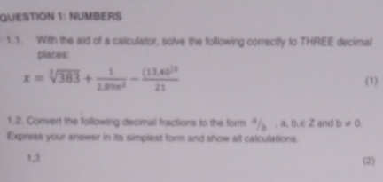 NUMBERS 
1.1. With the aid of a calculator, solve the following correctly to THREE decimal 
places:
x=sqrt[3](383)+ 1/2.89e^2 -frac (13.40)^321 (1) 
1.2. Convert the following decimal fractions to the form 9/ , a, b, ∈ 2 and b!= 0. 
Express your answer in its simplest form and show all calculations. 
1,3 (2)