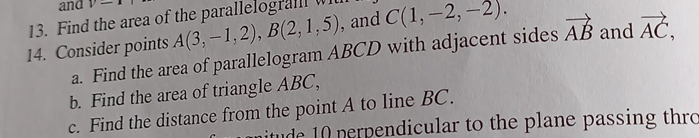 and y-x
13. Find the area of the parallelogra w , and 
14. Consider points A(3,-1,2), B(2,1,5) C(1,-2,-2). 
a. Find the area of parallelogram ABCD with adjacent sides vector AB and vector AC, 
b. Find the area of triangle ABC, 
c. Find the distance from the point A to line BC. 
itude 10 perpendicular to the plane passing thro