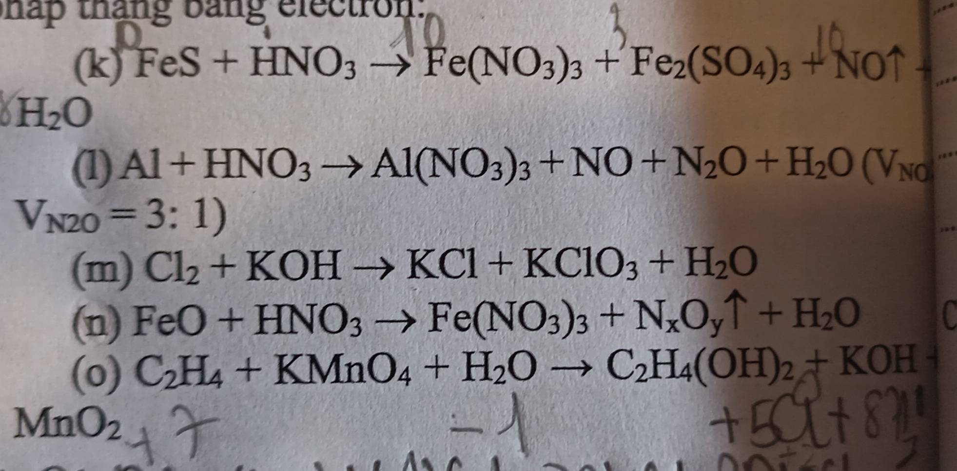 hap tháng bang electron: 
(k) FeS + HNO3 → Fe(NO₃)₃ + Fe₂(SO₄)₃ + NO↑ +
H_2O
(1) Al+HNO_3to Al(NO_3)_3+NO+N_2O+H_2O(V_N0
V_N2O=3:1)
(m) Cl_2+KOHto KCl+KClO_3+H_2O
(n) FeO+HNO_3to Fe(NO_3)_3+N_xO_yuparrow +H_2O
a 
(o) C_2H_4+KMnO_4+H_2Oto C_2H_4(OH)_2+KOH
MnO_2