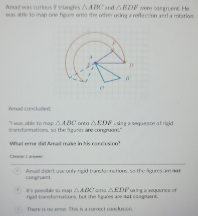 Amad was curious if triangles △ ABC and △ EDF were congruent. He
was able to map one figure onto the other using a reflection and a rotation.
Amad concluded:
"I was able to map △ ABC onto △ EDF using a sequence of rigid
transformations, so the figures are congruent."
What error did Amad make in his conclusion?
Choose 1 answer
Amad didn't use only rigid transformations, so the figures are not
congruent.
It's possible to map △ ABC onto △ EDF using a sequence of
rigid transformations, but the figures are not congruent.
C There is no error. This is a correct conclusion.