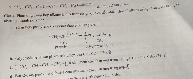 CH_3-CH_2-Cequiv C-CH_2-CH_3+H_2Oxrightarrow H_2SO_4,HI thu được 2 sản phẩm.
Câu 4. Phản ứng trùng hợp alkene là quá trình cộng hợp liên tiếp nhiều phân tử alkene giống nhau hoặc tương tự
nhau tạo thành polymer.
a. Trùng hợp propylene (propene) theo phản ứng sau:
CH_3
propylene polypropylene (PP)
b. Polyethylene là sản phẩm trùng hợp của CH_3-CH=CH_2.
c. (-CH_2-CH-CH_2-CH_3-)_n là sản phầm của phản ứng trùng ngưng CH_2=CH-CH_2-CH_3.θ
d. But -2 -ene, pent-1-ene, but-1-yne đều tham gia phản ứng trùng hợp
đêm điều chế ethylene và tính chất: