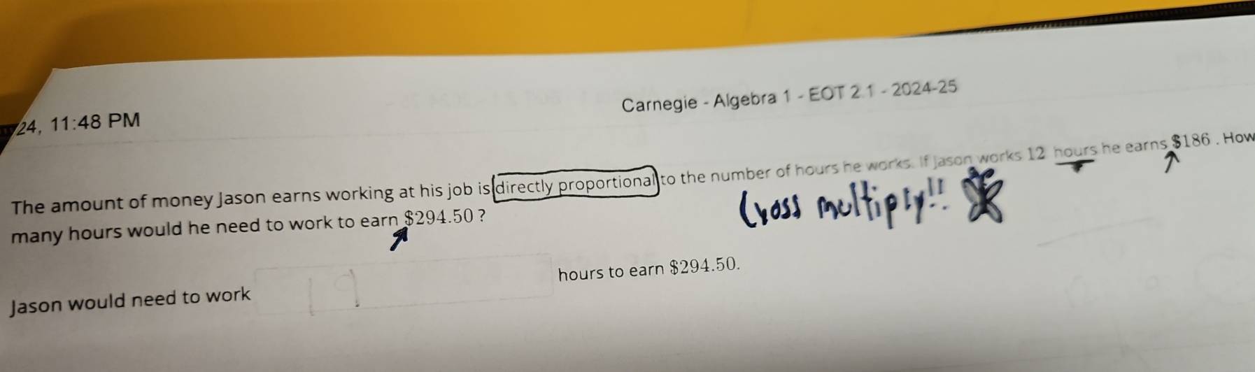 Carnegie - Algebra 1 - EOT 2 1 - 2024-25 
24, 11:48 PM 
The amount of money Jason earns working at his job is directly proportional to the number of hours he works. If Jason works 12 hours he earns $186. How 
many hours would he need to work to earn $294.50 ? 
Jason would need to work hours to earn $294.50.