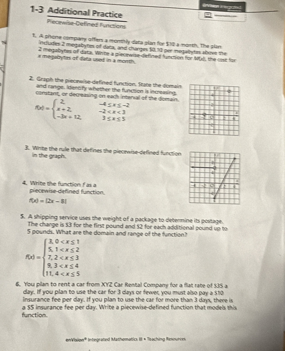 EVision Iaregrafed 
1-3 Additional Practice 
Plecewise-Defined Functions 
1.. A phone company offers a monthly data plan for $10 a month. The plan 
T 
includes 2 megabytes of data, and charges $0.10 per megabytes above the
2 megabytes of data. Write a piecewise defined function for M(x), the cost for
x megabytes of data used in a month. 
2. Graph the piecewise-defined function. State the domain 
and range. Identify whether the function is increasing, 
constant, or decreasing on each interval of the domain.
f(x)=beginarrayl 2, x+2, -3x+12,endarray. beginarrayr -4≤ x≤ -2 -2
3. Write the rule that defines the piecewise-defined function 
in the graph. 
4. Write the function f as a 
piecewise defined function.
f(x)=|2x-8|
5. A shipping service uses the weight of a package to determine its postage. 
The charge is $3 for the first pound and $2 for each additional pound up to
5 pounds. What are the domain and range of the function?
f(x)=beginarrayl  3/5 ,0
6. You plan to rent a car from XYZ Car Rental Company for a flat rate of $35 a
day. If you plan to use the car for 3 days or fewer, you must also pay a $10
insurance fee per day. If you plan to use the car for more than 3 days, there is 
a $5 insurance fee per day. Write a piecewise-defined function that models this 
function. 
en Vísio n° * Integrated Mathematics III • Teaching Resources