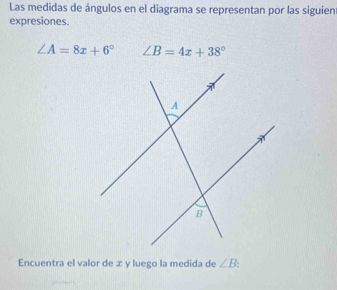 Las medidas de ángulos en el diagrama se representan por las siguien 
expresiones.
∠ A=8x+6° ∠ B=4x+38°
Encuentra el valor de x y luego la medida de ∠ B