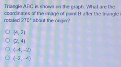 Triangle ABC is shown on the graph. What are the
coordinates of the image of point B after the triangle 
rotated 270° about the origin?
(4,2)
(2,4)
(-4,-2)
(-2,-4)