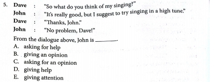 Dave “So what do you think of my singing?”
John “It's really good, but I suggest to try singing in a high tune.”
Dave “Thanks, John.”
John “No problem, Dave!”
From the dialogue above, John is_
A. asking for help
B. giving an opinion
C. asking for an opinion
D. giving help
E. giving attention