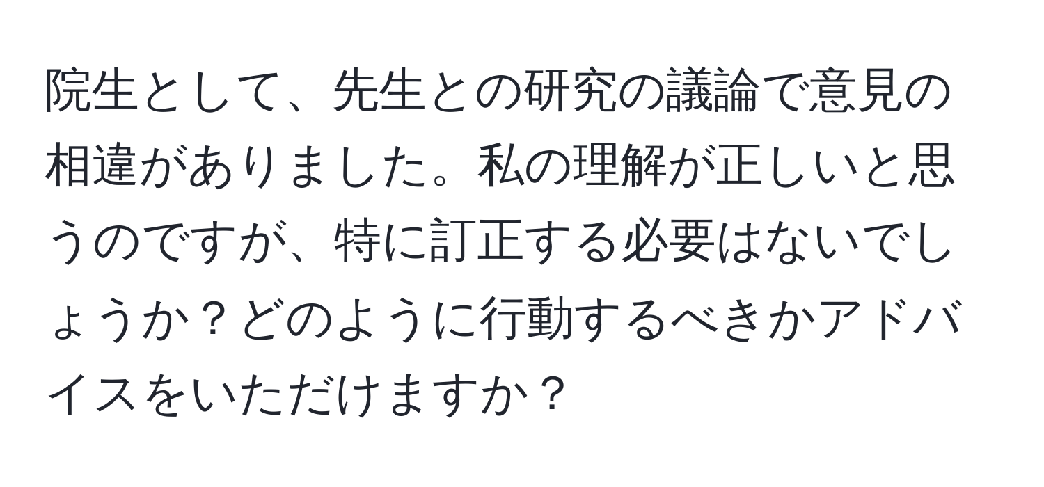 院生として、先生との研究の議論で意見の相違がありました。私の理解が正しいと思うのですが、特に訂正する必要はないでしょうか？どのように行動するべきかアドバイスをいただけますか？