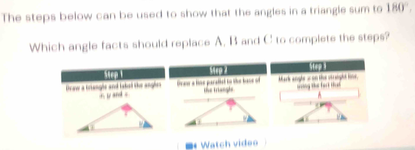 The steps below can be used to show that the angles in a triangle sum to 180°, 
Which angle facts should replace A, B and C to complete the steps?
step step 4 step 4
Draw a triangle and lakel the angles Draw a line parallel to the base of Mark angle æon the straight line,
yand . the triangls. using the fart that 
A
. Watch videe