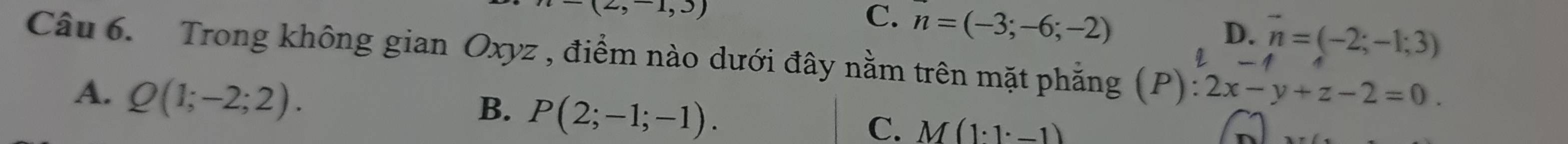 -(2,-1,3)
C. n=(-3;-6;-2)
D.
q vector n=(-2;-1;3)
Câu 6. Trong không gian Oxyz , điểm nào dưới đây nằm trên mặt phẳng (P) :2x-y+z-2=0.
A. Q(1;-2;2).
B. P(2;-1;-1).
C. M(1· 1· -1)
n