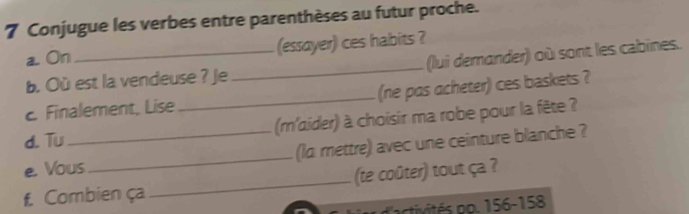 Conjugue les verbes entre parenthèses au futur proche. 
a. On_ (essayer) ces habits ? 
b. Où est la vendeuse ? je _(lui demander) où sont les cabines. 
Finalement, Lise_ (ne pas acheter) ces baskets ? 
(m'aider) à choisir ma robe pour la fête ? 
d.Tu 
e. Vous_ (la mettre) avec une ceinture blanche ? 
f. Combien ça _(te coûter) tout ça ? 
d'activités po. 156 - 158