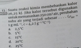 Suatu reaksi kimia membebaskan kalor
0 26,25 kJ. Jika kalor tersebut digunakan
untuk memanaskan 250cm^3 air, perubahan
1gmL^(-1), c=4,2Jg^((-1)°C^-1)) suhu air yang terjadi sebesar....(rho _air=
a. 2,5°C
b. 5°C
C. 15°C
d. 20°C
e. 25°C