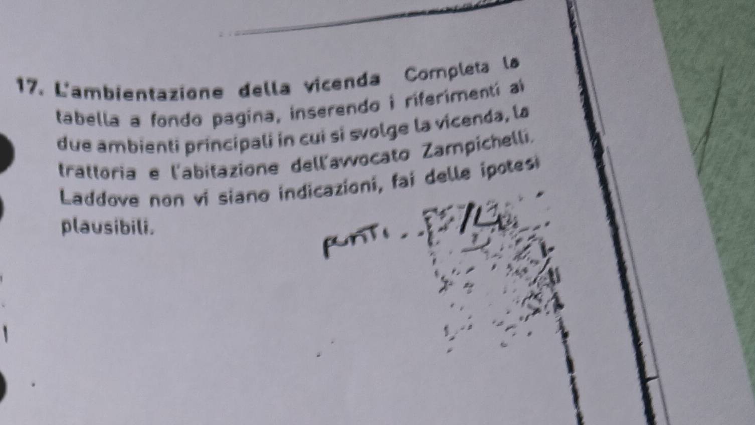 L'ambientazione della vicenda Completa la 
tabella a fondo pagina, inserendo i riferímentí al 
due ambienti principali in cui si svolge la vicenda, la 
trattoria e l'abitazione dell'awocato Zampichelli. 
Laddove non vi siano indicazioni, fai delle ipotesi 
plausibili. 
pnt .