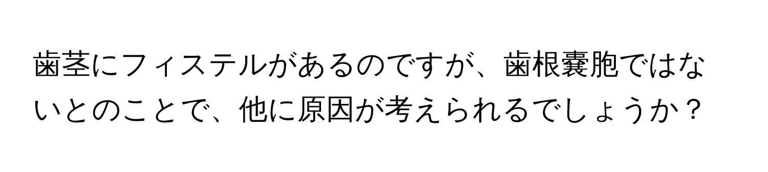 歯茎にフィステルがあるのですが、歯根嚢胞ではないとのことで、他に原因が考えられるでしょうか？