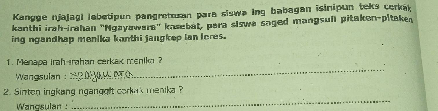 Kangge njajagi lebetipun pangretosan para siswa ing babagan isinipun teks cerkák 
kanthi irah-irahan “Ngayawara” kasebat, para siswa saged mangsuli pitaken-pitaken 
ing ngandhap menika kanthi jangkep lan leres. 
1. Menapa irah-irahan cerkak menika ? 
Wangsulan : 
_ 
_ 
2. Sinten ingkang nganggit cerkak menika ? 
Wangsulan :