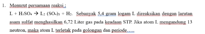 Menurut persamaan reaksi_;
L+H_2SO_4to L_2(SO_4)_3+H_2. Sebanyak 5,4 gram logam L direaksikan dengan larutan 
asam sulfat menghasilkan 6,72 Liter gas pada keadaan STP Jika atom L mengandung 13
neutron, maka atom L terletak pada golongan dan periode.....