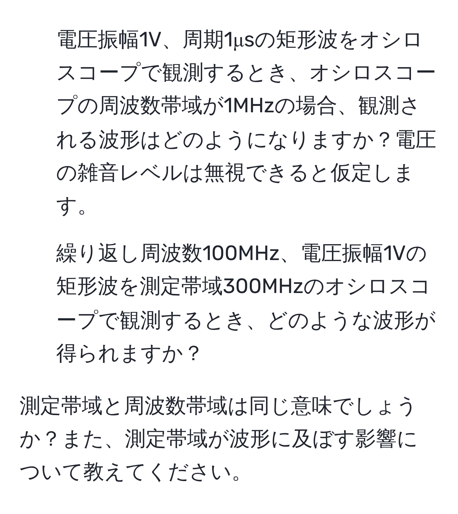 電圧振幅1V、周期1μsの矩形波をオシロスコープで観測するとき、オシロスコープの周波数帯域が1MHzの場合、観測される波形はどのようになりますか？電圧の雑音レベルは無視できると仮定します。

2. 繰り返し周波数100MHz、電圧振幅1Vの矩形波を測定帯域300MHzのオシロスコープで観測するとき、どのような波形が得られますか？

測定帯域と周波数帯域は同じ意味でしょうか？また、測定帯域が波形に及ぼす影響について教えてください。