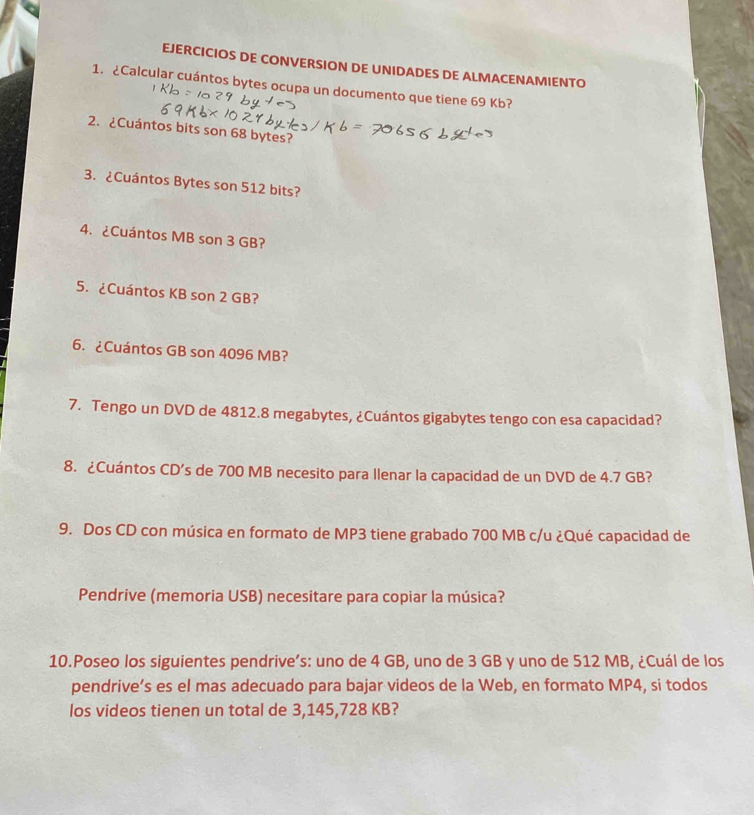 EJERCICIOS DE CONVERSION DE UNIDADES DE ALMACENAMIENTO 
1. ¿Calcular cuántos bytes ocupa un documento que tiene 69 Kb? 
2. ¿Cuántos bits son 68 bytes? 
3. ¿Cuántos Bytes son 512 bits? 
4. ¿Cuántos MB son 3 GB? 
5. ¿Cuántos KB son 2 GB? 
6. ¿Cuántos GB son 4096 MB? 
7. Tengo un DVD de 4812.8 megabytes, ¿Cuántos gigabytes tengo con esa capacidad? 
8. ¿Cuántos CD’s de 700 MB necesito para Ilenar la capacidad de un DVD de 4.7 GB? 
9. Dos CD con música en formato de MP3 tiene grabado 700 MB c/u ¿Qué capacidad de 
Pendrive (memoria USB) necesitare para copiar la música? 
10.Poseo los siguientes pendrive’s: uno de 4 GB, uno de 3 GB y uno de 512 MB, ¿Cuál de los 
pendrive’s es el mas adecuado para bajar videos de la Web, en formato MP4, si todos 
los videos tienen un total de 3,145,728 KB?