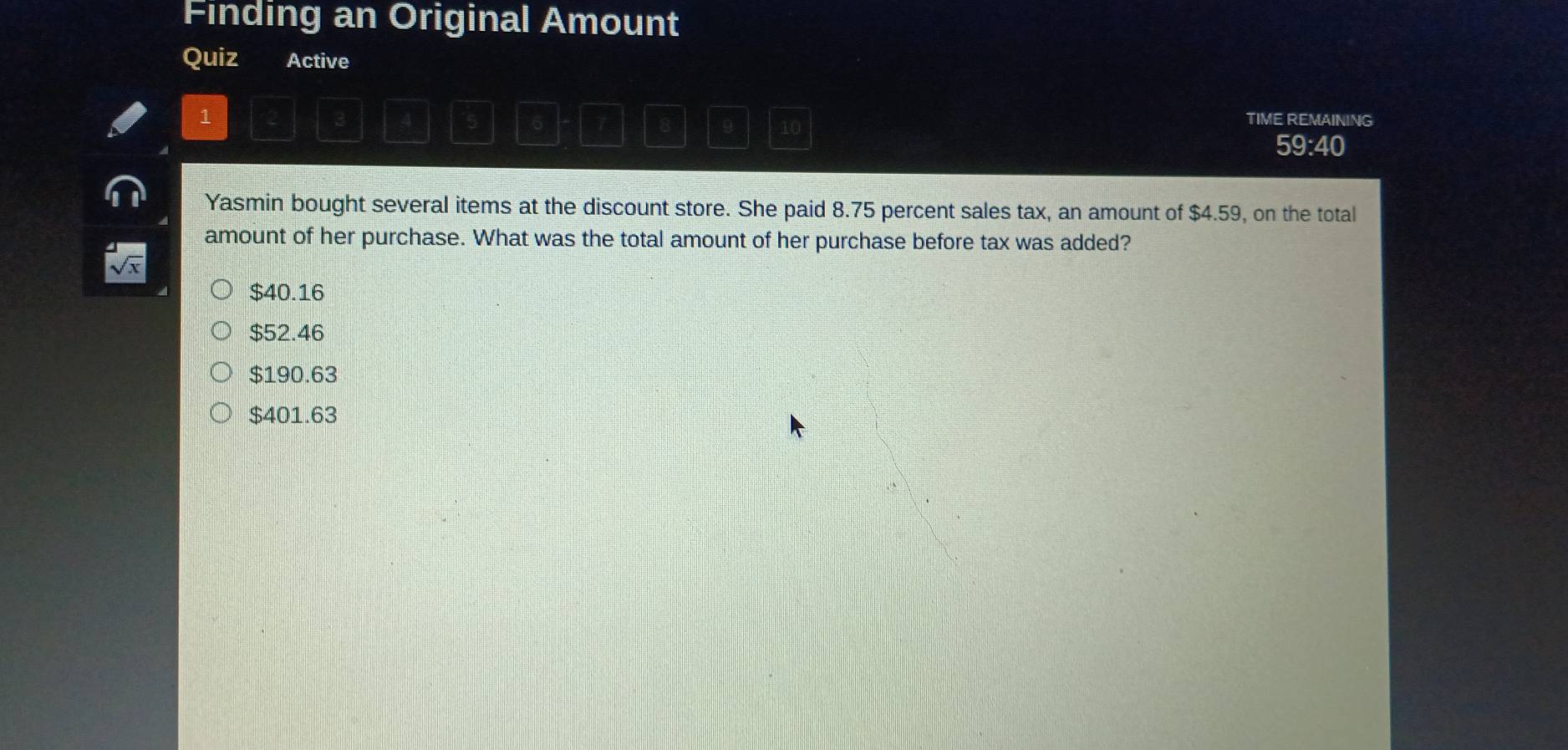 Finding an Original Amount
Quiz Active
1
3 TIME REMAINING
5 6 7 8 9 10
59:40
Yasmin bought several items at the discount store. She paid 8.75 percent sales tax, an amount of $4.59, on the total
amount of her purchase. What was the total amount of her purchase before tax was added?
sqrt(x)
$40.16
$52.46
$190.63
$401.63