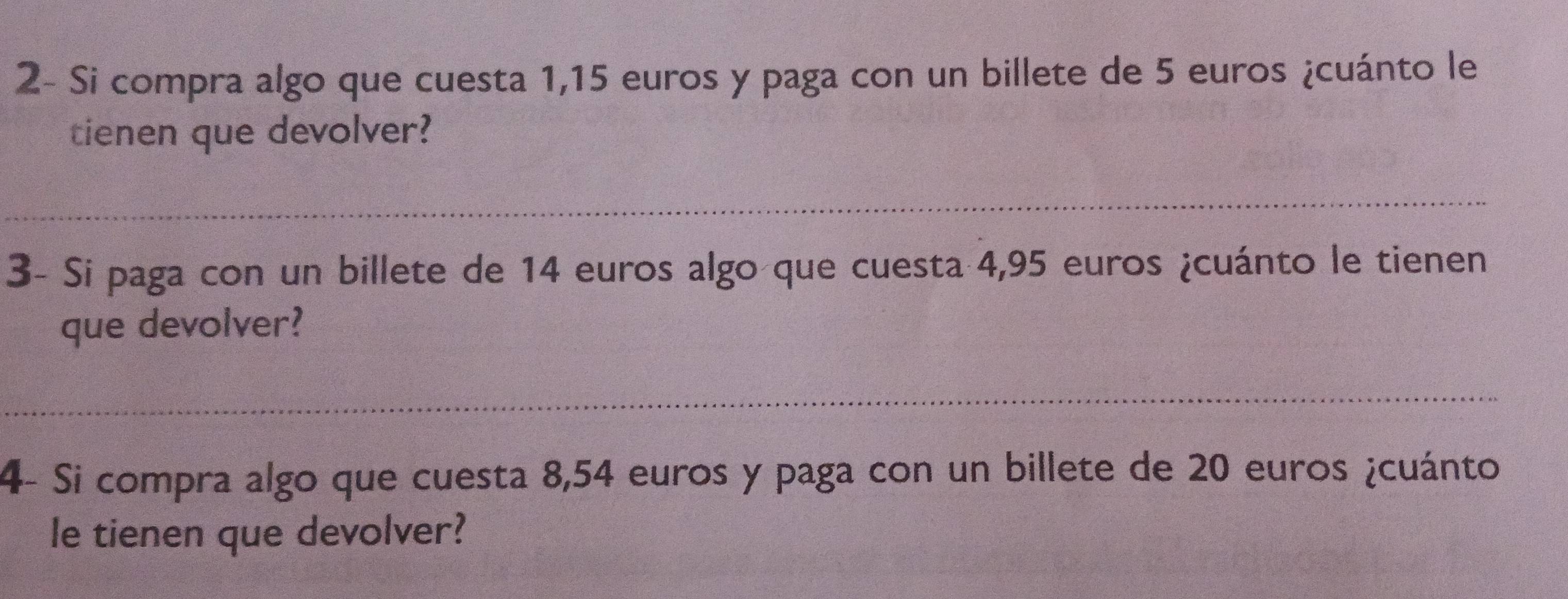 2- Si compra algo que cuesta 1,15 euros y paga con un billete de 5 euros ¿cuánto le 
tienen que devolver? 
3- Si paga con un billete de 14 euros algo que cuesta 4,95 euros ¿cuánto le tienen 
que devolver? 
4- Si compra algo que cuesta 8,54 euros y paga con un billete de 20 euros ¿cuánto 
le tienen que devolver?