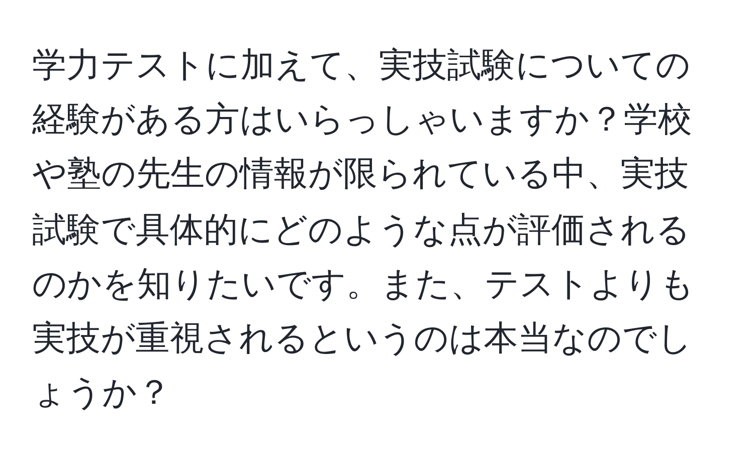 学力テストに加えて、実技試験についての経験がある方はいらっしゃいますか？学校や塾の先生の情報が限られている中、実技試験で具体的にどのような点が評価されるのかを知りたいです。また、テストよりも実技が重視されるというのは本当なのでしょうか？