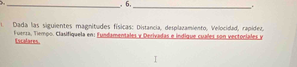 Dada las siguientes magnitudes físicas: Distancia, desplazamiento, Velocidad, rapidez, 
Fuerza, Tiempo. Clasifíquela en: Fundamentales y Derivadas e indique cuales son vectoriales y 
Escalares.