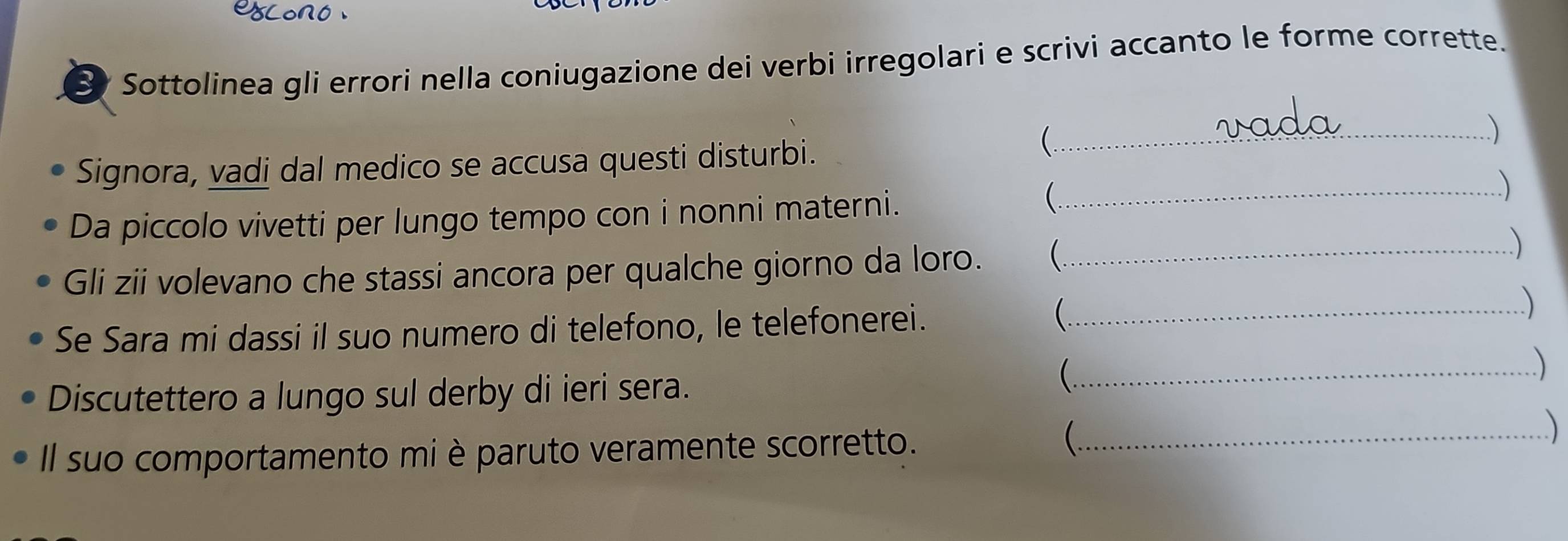 Sottolinea gli errori nella coniugazione dei verbi irregolari e scrivi accanto le forme corrette. 
) 
Signora, vadi dal medico se accusa questi disturbi. 
_ 
Da piccolo vivetti per lungo tempo con i nonni materni. 
_ 
) 
Gli zii volevano che stassi ancora per qualche giorno da loro. _ 
) 
Se Sara mi dassi il suo numero di telefono, le telefonerei. 
_ 
Discutettero a lungo sul derby di ieri sera. 
_ 
Il suo comportamento mi è paruto veramente scorretto. 
_